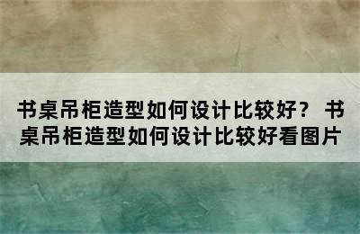 书桌吊柜造型如何设计比较好？ 书桌吊柜造型如何设计比较好看图片